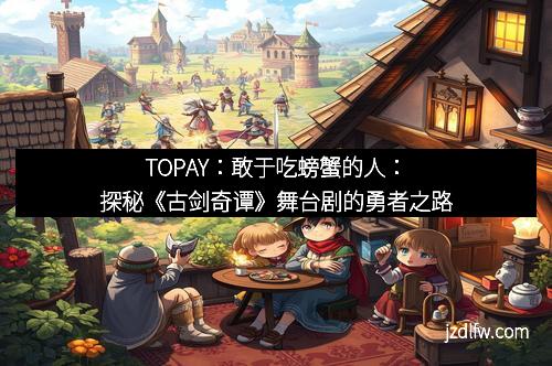 TOPAY：敢于吃螃蟹的人：探秘《古剑奇谭》舞台剧的勇者之路